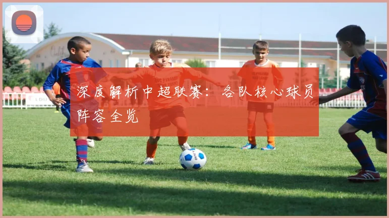 深度解析中超联赛:各队核心球员阵容全览