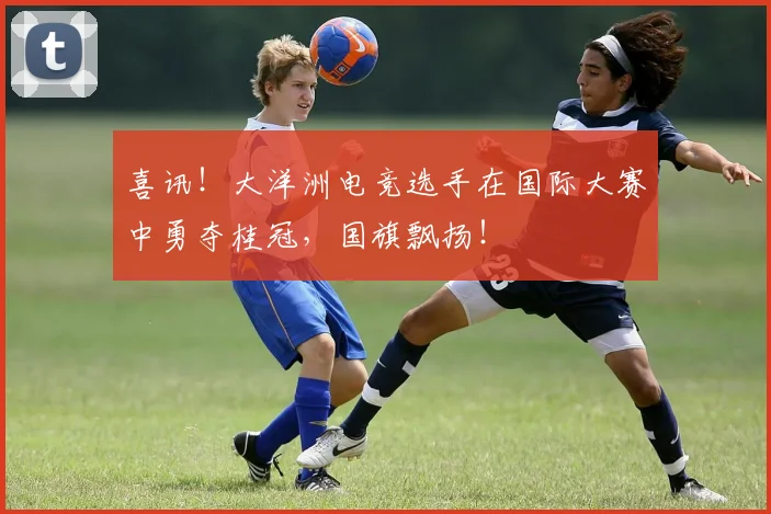 喜讯!大洋洲电竞选手在国际大赛中勇夺桂冠,国旗飘扬!