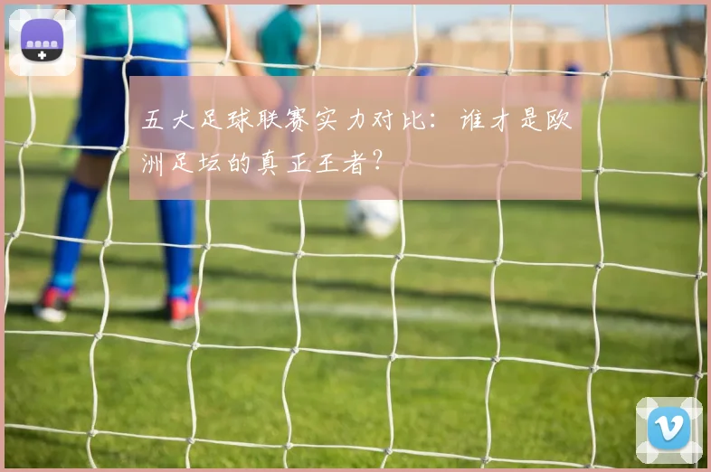 五大足球联赛实力对比：谁才是欧洲足坛的真正王者？