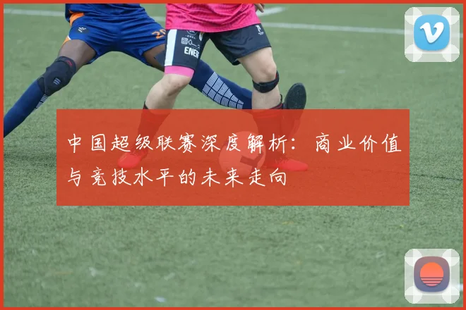 中国超级联赛深度解析：商业价值与竞技水平的未来走向