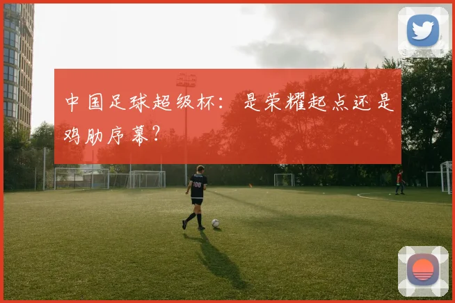 中国足球超级杯:是荣耀起点还是鸡肋序幕?