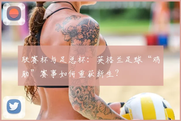 联赛杯与足总杯:英格兰足球“鸡肋”赛事如何重获新生?